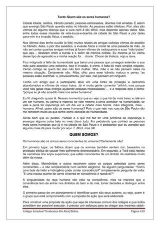 Colégio Estadual Tiradentes-Rio Real/Bahia. Página 410
Texto: Quem são os seres humanos?
Cidade lotada, caótica, trânsito parado, pessoas estressadas, doentes mal amadas. É assim
que enxergo São Paulo quando estou no trânsito. As pessoas estão infelizes. Pior, elas são
vítimas de alguma doença que a cura nem é tão difícil, mas depende apenas delas. Mas
entre todas essas mazelas da vida-louca-e-doentia da cidade de São Paulo a pior delas
para mim é a invasão física, o assédio.
Nos últimos dias tenho ouvido (e lido) muitos relatos de amigas ciclistas vítimas de assédio
no trânsito. Aliás, o pior dos assédios, a invasão física e moral de uma passada de mão. Já
não sei contar quantas amigas minhas já foram vítimas de motoqueiros e suas ―mão bobas‖
que ops… deslizam entre a bunda e o selim da menina ciclista. Eu mesma já fui vítima
desse tipo de agressão e a minha reação foi… chorar. Chorar de tristeza, nojo e raiva.
Fico indignada à falta de humanidade que beira uma pessoa que consegue estender a sua
mão para assediar uma estranha. Isso é invasão, é crime, é falta do mais simples respeito.
Penso comigo se quem faz isso não tem mulher, filha, mãe e se não pensam nelas na
mesma situação. Certamente não. Aliás, olho para esse trânsito maluco e penso ―as
pessoas estão sozinhas‖ e, provavelmente, por isso, não pensam em ninguém.
Tenho um amigo que é participante ativo em uma ONG de proteção a cachorros
abandonados e vítimas de maus tratos. Já vi muita gente comentar ―ahhhh, mas porque
você não gasta essa energia ajudando pessoas necessitadas‖… e a resposta dele é ótima:
―porque eu já não acredito mais nos seres humanos‖.
Eu tô chegando quase lá. Nesses momentos que eu vejo o que há de mais baixo e ralé em
um ser humano, eu penso e repenso se vale mesmo a pena acreditar na humanidade, se
vale a pena ter esperança em um dia ver a cidade mais bonita, mais integrada, mais…
humana. Afinal, quem são os seres humanos? Pois o que vejo nas ruas de São Paulo não
me remetem muito ao que tenho como conceito de Humanidade.
Ainda bem que eu pedalo. Pedalar é o que me faz ter uma pontinha de esperança e
enxergar alguma coisa bela no meio disso tudo. Foi pedalando que conheci as pessoas
mais seres humanas que já vi na cidade de São Paulo e é pedalando que eu acredito que
alguma coisa dá para mudar por aqui. É difícil, mas dá!
QUEM SOMOS?
Os humanos são os únicos seres conscientes do universo?Certamente não!
Em primeiro lugar, os Sábios dizem que os animais também sentem dor, baseados na
proibição bíblica de causar-lhes sofrimento desnecessário. Em segundo, a Torá está repleta
de narrativas dos anjos superiores, que estão conscientes de um âmbito da realidade muito
além da nossa.
Além disso, Maimônides e outros escrevem sobre os corpos celestiais como seres
conscientes – e não simplesmente num sentido alegórico. Se alguém perguntasse: "Como
uma bola de hélio e hidrogênio pode conter consciência?" simplesmente pergunte de volta:
"E uma massa quente de carne cinzenta ter consciência é razoável?"
A singularidade da raça humana não está na consciência, mas na maneira que a
consciência tem de entrar nos âmbitos do bem e do mal, tomar decisões e distinguir entre
eles.
O primeiro passo de um planejamento é identificar quem são seus autores, ou seja, quem é
o grupo que está comprometido com a proposta de ação que será elaborada.
Para construir uma proposta de ação que seja de interesse comum dos colegas e que todos
acreditem ser possível executar, é preciso unir esforços para se chegar aos mesmos objeti-
 