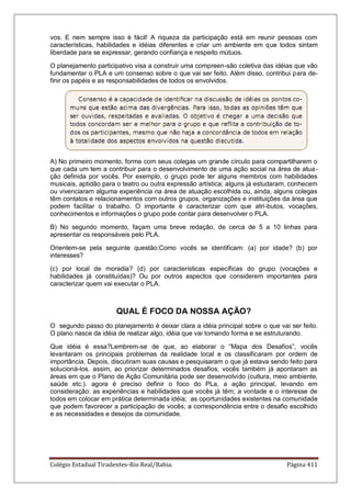 Colégio Estadual Tiradentes-Rio Real/Bahia. Página 411
vos. E nem sempre isso é fácil! A riqueza da participação está em reunir pessoas com
características, habilidades e idéias diferentes e criar um ambiente em que todos sintam
liberdade para se expressar, gerando confiança e respeito mútuos.
O planejamento participativo visa a construir uma compreen-são coletiva das idéias que vão
fundamentar o PLA e um consenso sobre o que vai ser feito. Além disso, contribui para de-
finir os papéis e as responsabilidades de todos os envolvidos.
A) No primeiro momento, forme com seus colegas um grande círculo para compartilharem o
que cada um tem a contribuir para o desenvolvimento de uma ação social na área de atua-
ção definida por vocês. Por exemplo, o grupo pode ter alguns membros com habilidades
musicais, aptidão para o teatro ou outra expressão artística; alguns já estudaram, conhecem
ou vivenciaram alguma experiência na área de atuação escolhida ou, ainda, alguns colegas
têm contatos e relacionamentos com outros grupos, organizações e instituições da área que
podem facilitar o trabalho. O importante é caracterizar com que atri-butos, vocações,
conhecimentos e informações o grupo pode contar para desenvolver o PLA.
B) No segundo momento, façam uma breve redação, de cerca de 5 a 10 linhas para
apresentar os responsáveis pelo PLA.
Orientem-se pela seguinte questão:Como vocês se identificam: (a) por idade? (b) por
interesses?
(c) por local de moradia? (d) por características específicas do grupo (vocações e
habilidades já constituídas)? Ou por outros aspectos que considerem importantes para
caracterizar quem vai executar o PLA.
QUAL É FOCO DA NOSSA AÇÃO?
O segundo passo do planejamento é deixar clara a idéia principal sobre o que vai ser feito.
O plano nasce da idéia de realizar algo, idéia que vai tomando forma e se estruturando.
Que idéia é essa?Lembrem-se de que, ao elaborar o ―Mapa dos Desafios‖, vocês
levantaram os principais problemas da realidade local e os classificaram por ordem de
importância. Depois, discutiram suas causas e pesquisaram o que já estava sendo feito para
solucioná-los. assim, ao priorizar determinados desafios, vocês também já apontaram as
áreas em que o Plano de Ação Comunitária pode ser desenvolvido (cultura, meio ambiente,
saúde etc.). agora é preciso definir o foco do PLa, a ação principal, levando em
consideração: as experiências e habilidades que vocês já têm; a vontade e o interesse de
todos em colocar em prática determinada idéia; as oportunidades existentes na comunidade
que podem favorecer a participação de vocês; a correspondência entre o desafio escolhido
e as necessidades e desejos da comunidade.
 