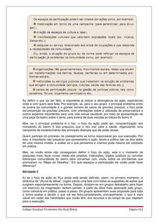 Colégio Estadual Tiradentes-Rio Real/Bahia. Página 412
Ao definir o que vai ser feito, é importante já indicar a abrangência da ação, explicitando
onde e com quem será feita. Por exemplo, se, para o seu grupo, o principal problema entre
os jovens da comunidade é o grande número de casos de gravidez precoce, o foco pode
ser:prevenção da gravidez precoce, com orientações sobre a utilização de preservativos e
outros aspectos importantes para uma vida sexual saudável, por meio da apresentação de
uma peça de teatro sobre o tema, para jovens de duas escolas pú-blicas do bairro X.
Mas, se o principal problema é o lixo, o foco da ação pode ser: conscientização dos
moradores do bairro X dos prejuízos que o lixo traz para a saúde, organizando uma
campanha de esclarecimento das principais doenças que ele pode causar.
Quem participa do processo de planejamento se torna responsável por sua execução. Por
isso, é importante não esquecer que pensamento e ação, teoria e prática são os dois lados
de uma mesma moeda, e avaliar se o que pensamos e criamos pode mesmo ser colocado
em prática.
Mas, se vocês ainda não conseguiram definir o foco da ação, este é o momento de
pesquisar mais, fazer novas visitas aos projetos, instituições, órgãos públicos ou convidar
lideranças comunitárias do bairro para conversar com vocês sobre os pro-blemas que
priorizaram no ―Mapa de Desafios‖. Em que espaços a participação de vocês pode fazer
diferença?
Atividade 2
A) se o foco da ação do PLa ainda está sendo definido, usem, no primeiro momento, a
dinâmica da ―chuva de idéias‖, organi zando uma lista com todas as sugestões de ações que
surgirem espontaneamente na turma. Depois, dividam-se em grupos detrabalho para fazer
um exercício de imaginação: tentem pensar, a partir da idéia mais apreciada pelo grupo,
como colocá-la em prática, passo a passo. Os grupos apresentam suas propostas para toda
a turma avaliar e decidir o que vai ser feito,considerando, principalmente, o que é mais
viável em razão das habilidades que vocês têm, dos recursos e do tempo de que dispõem
para a execução.
 