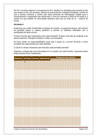 Colégio Estadual Tiradentes-Rio Real/Bahia. Página 416
Por fim, é preciso elaborar o cronograma do PLa: distribuir as atividades pelo período de até
seis meses ou 20 a 24 semanas, durante as duas próximas unidades formativas. Lembre-se
que é preciso combinar o horário das aulas semanais de Participação Cidadã para o
monitoramento e preparação das ativida-des (1 hora por semana ou total de 24 horas) e o
horário em que estarão na comunidade (estimem para isso um total de no máximo 40
horas).
Atividade 6
Sugerimos que vocês inicialmente se dividam em duplas, ou pequenos grupos, para discutir
as questões abaixo e, depois, partilhem e reúnam as reflexões realizadas com a
participação de toda a turma.
A) Que recursos são necessários para cada atividade? (Façam uma lista de materiais e de
apoios possíveis. Planejem contatos e visitas, se necessário)
B) Como dividir as responsabilidades entre todo o grupo ou a turma? Escreva o nome
completo dos responsáveis por cada atividade.
C) Qual é o tempo necessário para executar cada atividade prevista?
Organize a síntese das suas discussões em um quadro com este formato, colocando tantas
linhas quantas forem necessárias:
 