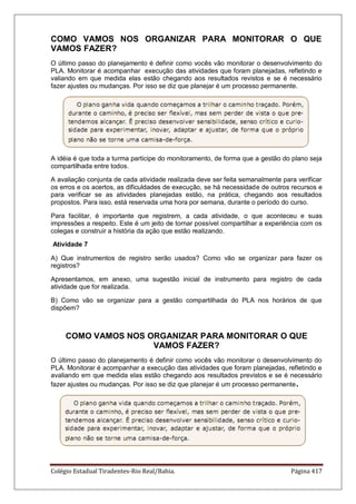 Colégio Estadual Tiradentes-Rio Real/Bahia. Página 417
COMO VAMOS NOS ORGANIZAR PARA MONITORAR O QUE
VAMOS FAZER?
O último passo do planejamento é definir como vocês vão monitorar o desenvolvimento do
PLA. Monitorar é acompanhar execução das atividades que foram planejadas, refletindo e
valiando em que medida elas estão chegando aos resultados revistos e se é necessário
fazer ajustes ou mudanças. Por isso se diz que planejar é um processo permanente.
A idéia é que toda a turma participe do monitoramento, de forma que a gestão do plano seja
compartilhada entre todos.
A avaliação conjunta de cada atividade realizada deve ser feita semanalmente para verificar
os erros e os acertos, as dificuldades de execução, se há necessidade de outros recursos e
para verificar se as atividades planejadas estão, na prática, chegando aos resultados
propostos. Para isso, está reservada uma hora por semana, durante o período do curso.
Para facilitar, é importante que registrem, a cada atividade, o que aconteceu e suas
impressões a respeito. Este é um jeito de tornar possível compartilhar a experiência com os
colegas e construir a história da ação que estão realizando.
Atividade 7
A) Que instrumentos de registro serão usados? Como vão se organizar para fazer os
registros?
Apresentamos, em anexo, uma sugestão inicial de instrumento para registro de cada
atividade que for realizada.
B) Como vão se organizar para a gestão compartilhada do PLA nos horários de que
dispõem?
COMO VAMOS NOS ORGANIZAR PARA MONITORAR O QUE
VAMOS FAZER?
O último passo do planejamento é definir como vocês vão monitorar o desenvolvimento do
PLA. Monitorar é acompanhar a execução das atividades que foram planejadas, refletindo e
avaliando em que medida elas estão chegando aos resultados previstos e se é necessário
fazer ajustes ou mudanças. Por isso se diz que planejar é um processo permanente.
 