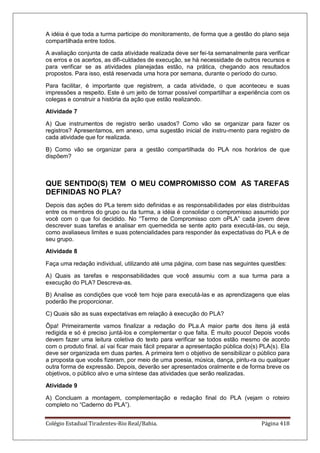 Colégio Estadual Tiradentes-Rio Real/Bahia. Página 418
A idéia é que toda a turma participe do monitoramento, de forma que a gestão do plano seja
compartilhada entre todos.
A avaliação conjunta de cada atividade realizada deve ser fei-ta semanalmente para verificar
os erros e os acertos, as difi-culdades de execução, se há necessidade de outros recursos e
para verificar se as atividades planejadas estão, na prática, chegando aos resultados
propostos. Para isso, está reservada uma hora por semana, durante o período do curso.
Para facilitar, é importante que registrem, a cada atividade, o que aconteceu e suas
impressões a respeito. Este é um jeito de tornar possível compartilhar a experiência com os
colegas e construir a história da ação que estão realizando.
Atividade 7
A) Que instrumentos de registro serão usados? Como vão se organizar para fazer os
registros? Apresentamos, em anexo, uma sugestão inicial de instru-mento para registro de
cada atividade que for realizada.
B) Como vão se organizar para a gestão compartilhada do PLA nos horários de que
dispõem?
QUE SENTIDO(S) TEM O MEU COMPROMISSO COM AS TAREFAS
DEFINIDAS NO PLA?
Depois das ações do PLa terem sido definidas e as responsabilidades por elas distribuídas
entre os membros do grupo ou da turma, a idéia é consolidar o compromisso assumido por
você com o que foi decidido. No ―Termo de Compromisso com oPLA‖ cada jovem deve
descrever suas tarefas e analisar em quemedida se sente apto para executá-las, ou seja,
como avaliaseus limites e suas potencialidades para responder às expectativas do PLA e de
seu grupo.
Atividade 8
Faça uma redação individual, utilizando até uma página, com base nas seguintes questões:
A) Quais as tarefas e responsabilidades que você assumiu com a sua turma para a
execução do PLA? Descreva-as.
B) Analise as condições que você tem hoje para executá-las e as aprendizagens que elas
poderão lhe proporcionar.
C) Quais são as suas expectativas em relação à execução do PLA?
Ôpa! Primeiramente vamos finalizar a redação do PLa.A maior parte dos itens já está
redigida e só é preciso juntá-los e complementar o que falta. É muito pouco! Depois vocês
devem fazer uma leitura coletiva do texto para verificar se todos estão mesmo de acordo
com o produto final. aí vai ficar mais fácil preparar a apresentação pública do(s) PLA(s). Ela
deve ser organizada em duas partes. A primeira tem o objetivo de sensibilizar o público para
a proposta que vocês fizeram, por meio de uma poesia, música, dança, pintu-ra ou qualquer
outra forma de expressão. Depois, deverão ser apresentados oralmente e de forma breve os
objetivos, o público alvo e uma síntese das atividades que serão realizadas.
Atividade 9
A) Concluam a montagem, complementação e redação final do PLA (vejam o roteiro
completo no ―Caderno do PLA‖).
 