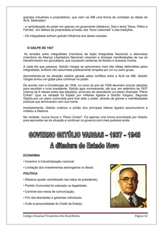 Colégio Estadual Tiradentes-Rio Real/Bahia. Página 42
grandes industriais e proprietários, que viam na AIB uma forma de combater as idéias da
ALN. Defendiam:
- a centralização do poder em apenas um governante (ditadura). Sob o lema ―Deus, Pátria e
Família‖, em defesa da propriedade privada, dos ―bons costumes‖ e das tradições.
- Os integralistas sofriam grande influência dos ideais nazistas.
O GOLPE DE 1937
As tensões entre integralistas (membros da Ação Integralista Nacional) e aliancistas
(membros da Aliança Libertadora Nacional) cresciam e diversas manifestações de rua se
transformaram em pancadaria, que causaram centenas de feridos e diversos mortos.
A cada dia que passava, Getúlio Vargas se aproximava mais das idéias defendidas pelos
integralistas, embora não assumisse publicamente simpatia por um ou outro grupo.
Aproveitando-se da situação caótica gerada pelos conflitos entre a ALN ea AIB, Getúlio
Vargas armou um golpe para continuar no poder.
De acordo com a Constituição de 1934, no início do ano de 1938 deveriam ocorrer eleições
para escolher o novo presidente. Getúlio agia normalmente, até que, em setembro de 1937
(menos de 6 meses antes das eleições), anunciou ter descoberto um plano chamado ―Plano
Cohen‖ (que na verdade foi forjado por militares ligados a Getúlio Vargas). Segundo
Getúlio,era um plano comunista para tirar dele o poder, através de greves e manifestações
públicas que terminariam com sua morte.
Imediatamente, Getúlio ordenou a prisão dos principais líderes ligados aocomunismo e
instalou a ditadura.
Na verdade, nunca houve o ―Plano Cohen‖. Foi apenas uma forma encontrada por Getúlio
para aproveitar-se da situação e continuar no governo,com mais poderes ainda.
ECONOMIA
• Incentivo à Industrialização nacional;
• Limitação dos investimentos estrangeiros no Brasil.
POLÍTICA
• Ditadura (poder centralizado nas mãos do presidente);
• Partido Comunista foi colocado na ilegalidade;
• Controle dos meios de comunicação;
• Fim das liberdades e garantias individuais;
• Culto à personalidade do Chefe de Estado;
 