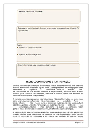 Colégio Estadual Tiradentes-Rio Real/Bahia. Página 420
TECNOLOGIAS SOCIAIS E PARTICIPAÇÃO
Quando pensamos em tecnologia, associamos a palavra a alguma inovação ou a uma nova
maneira de funcionar ou de fazer alguma coisa. Quando pensamos em Participação Cidadã,
associamos a expressão à convivência social, às relações com
as comunidades em que estamos inseridos e, especialmente, ao modo como a nossa
atuação pode contribuir para defender, consolidar e ampliar direitos que resultem em
melhoria da qualidade de vida para todos.
A maneira como nos organizamos e participamos da vida social tem tudo a ver com o modo
como se produzem e usufruem as novas tecnologias na sociedade. Além
disso, influem nos modos como se operam as mudanças no meio social, cultural,
econômico, político, ambiental. Por exemplo, as mudanças no meio ambiente nas
comunicaçõesmostram mais claramente o quanto as tecnologias fazem
parte do nosso cotidiano de diversas maneiras, em diferentes lugares e tempos.
A degradação do meio físico causada pela falta de saneamento básico ou pela poluição das
grandes cidades incide diretamente na qualidade de vida da população. Assim também
como a introdução do computador e da Internet no cotidiano de qualquer pessoa
 