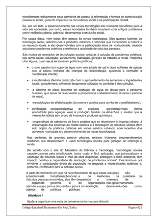 Colégio Estadual Tiradentes-Rio Real/Bahia. Página 421
transformam radicalmente seus caminhos de acesso à informação e formas de comunicação
pessoal e social, gerando impactos na convivência social e na participação cidadã.
Se, por um lado, o desenvolvimento das novas tecnologias traz inúmeros benefícios para a
vida em sociedade, por outro, essas novidades também convivem com antigos problemas
como violência urbana, pobreza, desemprego e exclusão social.
Por causa disso, nem todos têm acesso às novas tecnologias. Mas quando falamos de
tecnologia social, referimo-nos a produtos, métodos e técnicas que incorporam a cultura e
os recursos locais, e são desenvolvidas com a participação ativa da comunidade, visando
solucionar problemas coletivos e melhorar a qualidade de vida das pessoas.
São muitos os exemplos de tecnologias sociais voltadas à solução de problemas coletivos,
tais como saúde, educação, saneamento, habitação, geração de trabalho e renda. Podemos
citar alguns, que hoje já se tornaram políticas públicas:
o soro caseiro (um copo de água com uma pitada de sal e duas colheres de açúcar
que já salvou milhares de crianças da desidratação, ajudando a combater a
mortalidade infantil);
a multimistura (farinha produzida com o aproveitamento de sementes e ingredientes
locais, complemento alimentar largamente utilizado no combate à desnutrição);
a cisterna de placa (sistema de captação de água de chuva para o consumo
humano, que serve de reservatório e proporciona o abastecimento durante o período
de seca);
metodologias de alfabetização (de jovens e adultos para combater o analfabetismo);
certificação socioparticipativa de produtos agroextrativistas (forma
encontrada para agregar valor à produção familiar na Amazônia e atestar que a
mesma foi obtida sem o uso de insumos e produtos químicos);
cooperativas de catadores de lixo e projetos que se relacionam à limpeza urbana, à
implantação dos sistemas de coleta seletiva e à reciclagem de resíduos sólidos (têm
sido objeto de políticas públicas em vários centros urbanos, com incentivo dos
governos municipais e o desenvolvimento de novas tecnologias).
Nas periferias de grandes centros urbanos, existem inúmeros empreendimentos
solidários que desenvolvem e usam tecnologias sociais para geração de emprego e
renda.
De acordo com o site do Ministério da Ciência e Tecnologia, ―tecnologias sociais
caracterizam-se pela simplicidade, baixo custo e fácil aplicação, que potencializam a
utilização de insumos locais e mão-de-obra disponível, protegem o meio ambiente, têm
impacto positivo e capacidade de resolução de problemas sociais‖. Destacam-se por
envolver a participação direta da população na resposta a necessidades coletivas e,
portanto, contribuem para a inclusão social.
A partir do momento em que há reconhecimento de que essas soluções são
promotorasde transformaçãosocial e de melhorias da qualidade de
vida das pessoas envolvidas, elas têm despertado o interesse de
órgãos do governo e de organizações não-governamentais,
abrindo espaço para a discussão e para a consideração dessassoluções como
objetos de políticas públicas.
Atividade 1
Ajude a organizar uma roda de conversa na turma para discutir:
 