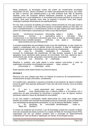 Colégio Estadual Tiradentes-Rio Real/Bahia. Página 423
Nesta perspectiva, as tecnologias sociais não podem ser simplesmente tecnologias
introduzidas ―de fora‖. Devem considerar um melhor aproveitamento da cultura, dos modos
de fazer e conviver, das matérias-primas e do meio ambiente local. Não só devemos
respeitar, como até incorporar saberes tradicionais presentes no grupo social e na
comunidade com a qual trabalhamos. A comunidade local precisa participar do processo de
trabalho, tanto para aprender como esse se organiza e funciona, como para sugerir
mudanças e participar ativamente do seu aperfeiçoamento.
Por isso, todo o processo de trabalho que implica o desenvolvimento de uma ação social na
comunidade, por exemplo, é tão importante quanto os resultados obtidos por meio dele. E é
com o acompanhamento e o monitoramento contínuo da ação coletiva que esses aspectos
podem ser evidenciados e apropriados por todos os que dela participam.
Quando monitoramos, levantamos informações, dados e re-latos que
trazemolhares diversos e significativos sobre a reali-dade. Esse
monitoramento é um importante instrumento para trazer a visão da comunidade sobre os
problemas locais e subsidiar ajustese melhorias nas ações e tecnologias
desenvolvidas para seu enfrentamento.
A principal característica das tecnologias sociais é que são reaplicáveis, ou seja, podem ser
usadas e multiplicadas entre um grande número de pessoas. A idéia de reaplicação é
diferente da de replicação. A tecnologia social não pode ser simplesmente copiada
tal como foi concebida (replicação). É importante que, no
processo de multiplicação das experiências, ela seja recriada, ajustada, e que sejam
agregados novos elementos pelas pessoas da comunidade. Com isso, espera-se que o
conhecimento seja, de fato, apropriado e reconstruído pela comunidade.É esse
movimento que chamamos de reaplicação.
Reaplicar é, portanto, uma ação aberta a novos saberes cons-truídos a partir da
organização comunitária, da articulação das açõesem redes sociais e da
comunicação e mobilização social.
Esses aspectos serão desenvolvidos nos próximos tópicos.
Atividade 2
Reúna-se com seus colegas para fazer um balanço do proces-so de acompanhamento e
monitoramento da ação comunitária, considerando:
A) O público-alvo, apoiadores e parceiros envolvidos já par-ticiparam de alguma avaliação
parcial da ação? Que aspectos destacaram? Caso isso não tenha ocorrido, como se poderia
provocá-lo?
B) O que o grupo responsável pela execução do PLA
identifica como características que a vivência prática e a convivência com o
público-alvo da ação comunitária foi imprimindo à proposta e que, de alguma maneira,
expressam saberes e traços de identidade da comunidade?
C) Em que medida a participação cidadã desenvolvida por vocêe seus colegas pode
também ser tomada como exemplo de tecnologia social em construção, já que se baseia em
uma metodologia de planejamento participativo, no uso de técnicas detrabalho coletivo
e em demandas da comunidade identificadaspor vocês no
―Mapa dos Desafios‖?
O número de iniciativas que envolvem o uso de tecnologias sociais tem crescido no Brasil.
Uma das conseqüências desse aumento foi a criação da Rede de Tecnologia Social (RTS),
organização que tem por objetivo contribuir para a promoção do desenvolvimento
sustentável por meio da difusão e reaplicação, em escala, de tecnologias sociais.
 