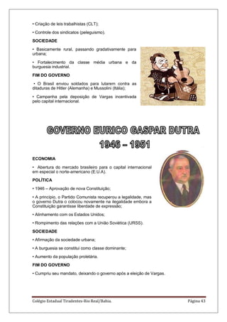 Colégio Estadual Tiradentes-Rio Real/Bahia. Página 43
• Criação de leis trabalhistas (CLT);
• Controle dos sindicatos (peleguismo).
SOCIEDADE
• Basicamente rural, passando gradativamente para
urbana;
• Fortalecimento da classe média urbana e da
burguesia industrial.
FIM DO GOVERNO
• O Brasil enviou soldados para lutarem contra as
ditaduras de Hitler (Alemanha) e Mussolini (Itália);
• Campanha pela deposição de Vargas incentivada
pelo capital internacional.
ECONOMIA
• Abertura do mercado brasileiro para o capital internacional
em especial o norte-americano (E.U.A).
POLÍTICA
• 1946 – Aprovação de nova Constituição;
• A princípio, o Partido Comunista recuperou a legalidade, mas
o governo Dutra o colocou novamente na ilegalidade embora a
Constituição garantisse liberdade de expressão;
• Alinhamento com os Estados Unidos;
• Rompimento das relações com a União Soviética (URSS).
SOCIEDADE
• Afirmação da sociedade urbana;
• A burguesia se constitui como classe dominante;
• Aumento da população proletária.
FIM DO GOVERNO
• Cumpriu seu mandato, deixando o governo após a eleição de Vargas.
 