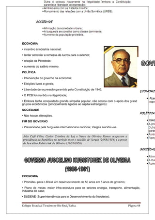 Colégio Estadual Tiradentes-Rio Real/Bahia. Página 44
ECONOMIA
• incentivo à indústria nacional;
• tentar controlar a remessa de lucros para o exterior;
• criação da Petrobrás;
• aumento do salário mínimo.
POLÍTICA
• Intervenção do governo na economia;
• Eleições livres e gerais;
• Liberdade de expressão garantida pela Constituição de 1946;
• O PCB foi mantido na ilegalidade;
• Embora tenha conquistado grande simpatia popular, não contou com o apoio dos grandes
grupos econômicos (principalmente ligados ao capital estrangeiro);
SOCIEDADE
• Não houve alterações.
FIM DO GOVERNO
• Pressionado pela burguesia internacional e nacional, Vargas suicidou-se.
ECONOMIA
• Prometeu para o Brasil um desenvolvimento de 50 anos em 5 anos de governo;
• Plano de metas: maior infra-estrutura para os setores energia, transporte, alimentação,
indústria de base;
• SUDENE (Superintendência para o Desenvolvimento do Nordeste);
 