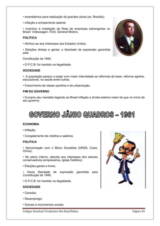 Colégio Estadual Tiradentes-Rio Real/Bahia. Página 45
• empréstimos para realização de grandes obras (ex. Brasília);
• inflação e achatamente salarial;
• incentivo à instalação de filiais de empresas estrangeiras no
Brasil: Volkswagen, Ford, General Motors.
POLÍTICA
• Alinhou-se aos interesses dos Estados Unidos.
• Eleições diretas e gerais; e liberdade de expressão garantida
pela
Constituição de 1946;
• O P.C.B. foi mantido na ilegalidade.
SOCIEDADE
• A população passou a exigir com maior intensidade as reformas de base: reforma agrária,
educacional, na saúde entre outras;
• Crescimento da classe operária e da urbanização.
FIM DO GOVERNO
• Cumpriu seu mandato legando ao Brasil inflação e dívida externa maior do que no início de
seu governo.
ECONOMIA
• Inflação;
• Congelamento de créditos e salários.
POLÍTICA
• Aproximação com o Bloco Socialista (URSS, Cuba,
China).
• No plano interno, atendia aos interesses dos setores
conservadores (empresários, Igreja Católica);
• Eleições gerais e livres;
• Havia liberdade de expressão garantida pela
Constituição de 1946;
• O P.C.B. foi mantido na ilegalidade.
SOCIEDADE
• Carestia;
• Desemprego;
• Greves e movimentos sociais.
 