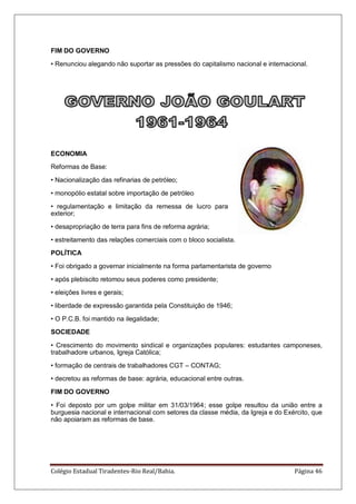 Colégio Estadual Tiradentes-Rio Real/Bahia. Página 46
FIM DO GOVERNO
• Renunciou alegando não suportar as pressões do capitalismo nacional e internacional.
ECONOMIA
Reformas de Base:
• Nacionalização das refinarias de petróleo;
• monopólio estatal sobre importação de petróleo
• regulamentação e limitação da remessa de lucro para
exterior;
• desapropriação de terra para fins de reforma agrária;
• estreitamento das relações comerciais com o bloco socialista.
POLÍTICA
• Foi obrigado a governar inicialmente na forma parlamentarista de governo
• após plebiscito retomou seus poderes como presidente;
• eleições livres e gerais;
• liberdade de expressão garantida pela Constituição de 1946;
• O P.C.B. foi mantido na ilegalidade;
SOCIEDADE
• Crescimento do movimento sindical e organizações populares: estudantes camponeses,
trabalhadore urbanos, Igreja Católica;
• formação de centrais de trabalhadores CGT – CONTAG;
• decretou as reformas de base: agrária, educacional entre outras.
FIM DO GOVERNO
• Foi deposto por um golpe militar em 31/03/1964; esse golpe resultou da união entre a
burguesia nacional e internacional com setores da classe média, da Igreja e do Exército, que
não apoiaram as reformas de base.
 