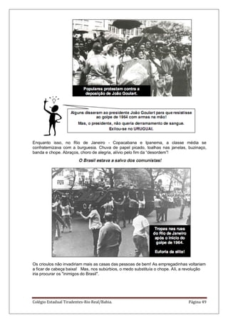 Colégio Estadual Tiradentes-Rio Real/Bahia. Página 49
Enquanto isso, no Rio de Janeiro - Copacabana e Ipanema, a classe média se
confraternizava com a burguesia. Chuva de papel picado, toalhas nas janelas, buzinaço,
banda e chope. Abraços, choro de alegria, alívio pelo fim da ―desordem‖!
Os crioulos não invadiriam mais as casas das pessoas de bem! As empregadinhas voltariam
a ficar de cabeça baixa! Mas, nos subúrbios, o medo substituía o chope. Ali, a revolução
iria procurar os "inimigos do Brasil".
 