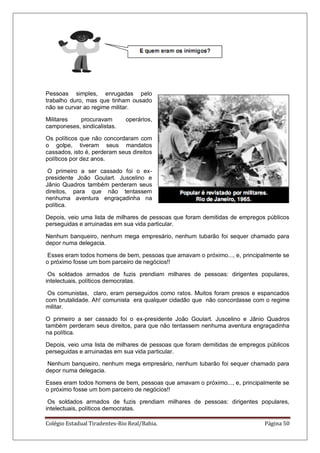 Colégio Estadual Tiradentes-Rio Real/Bahia. Página 50
Pessoas simples, enrugadas pelo
trabalho duro, mas que tinham ousado
não se curvar ao regime militar.
Militares procuravam operários,
camponeses, sindicalistas.
Os políticos que não concordaram com
o golpe, tiveram seus mandatos
cassados, isto é, perderam seus direitos
políticos por dez anos.
O primeiro a ser cassado foi o ex-
presidente João Goulart. Juscelino e
Jânio Quadros também perderam seus
direitos, para que não tentassem
nenhuma aventura engraçadinha na
política.
Depois, veio uma lista de milhares de pessoas que foram demitidas de empregos públicos
perseguidas e arruinadas em sua vida particular.
Nenhum banqueiro, nenhum mega empresário, nenhum tubarão foi sequer chamado para
depor numa delegacia.
Esses eram todos homens de bem, pessoas que amavam o próximo..., e, principalmente se
o próximo fosse um bom parceiro de negócios!!
Os soldados armados de fuzis prendiam milhares de pessoas: dirigentes populares,
intelectuais, políticos democratas.
Os comunistas, claro, eram perseguidos como ratos. Muitos foram presos e espancados
com brutalidade. Ah! comunista era qualquer cidadão que não concordasse com o regime
militar.
O primeiro a ser cassado foi o ex-presidente João Goulart. Juscelino e Jânio Quadros
também perderam seus direitos, para que não tentassem nenhuma aventura engraçadinha
na política.
Depois, veio uma lista de milhares de pessoas que foram demitidas de empregos públicos
perseguidas e arruinadas em sua vida particular.
Nenhum banqueiro, nenhum mega empresário, nenhum tubarão foi sequer chamado para
depor numa delegacia.
Esses eram todos homens de bem, pessoas que amavam o próximo..., e, principalmente se
o próximo fosse um bom parceiro de negócios!!
Os soldados armados de fuzis prendiam milhares de pessoas: dirigentes populares,
intelectuais, políticos democratas.
 