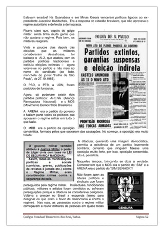 Colégio Estadual Tiradentes-Rio Real/Bahia. Página 52
Estavam errados! Na Guanabara e em Minas Gerais venceram políticos ligados ao ex-
presidente Juscelino Kubitschek. Era a resposta do cidadão brasileiro, que não aprovava o
regime autoritário e defendia a democracia.
Ficava claro que, depois do golpe
militar, ainda tinha muita gente que
não apoiava o regime. Pois bem, os
militares reagiram.
Vinte e poucos dias depois das
eleições que os militares
consideraram desastrosas, foi
baixado o AI-2, que acabou com os
partidos políticos tradicionais e
instituiu eleições indiretas – agora
votava-se no partido e não mais no
nome do candidato (ao lado,
manchete do jornal ―Folha de São
Paulo‖, de 27.10.1965).
O PSD, o PTB, a UDN, foram
proibidos de funcionar.
Agora, só poderiam existir dois
partidos políticos: ARENA (Aliança
Renovadora Nacional) e o MDB
(Movimento Democrático Brasileiro).
A ARENA era o partido do governo
e faziam parte todos os políticos que
apoiavam o regime militar em tudo o
que fazia.
O MDB era o partido da oposição
consentida, formado pelos que sobraram das cassações. No começo, a oposição era muito
tímida.
A ditadura, querendo uma imagem democrática,
permitia a existência de um partido levemente
contrário, contanto que ninguém fizesse uma
oposição muito forte, por isso, oposição consentida,
isto é, permitida.
Naqueles tempos, brincando se dizia a verdade.
Comentavam que o MDB era o partido do ―SIM‖ e a
ARENA era o partido do ―SIM SENHOR‖!!
Não foram apen as
líderes políticos e
sindicais que foram
perseguidos pelo regime militar. Intelectuais, funcionários
públicos, militares e artistas foram demitidos ou sofreram
perseguições porque a ditadura os considerava perigosos.
Voltava a crescer no Brasil a esquerda (termo para
designar os que eram a favor da democracia e contra o
regime). Nas ruas, as passeatas contra o regime militar
começavam a reunir milhares de pessoas em quase todas
 
