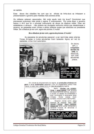 Colégio Estadual Tiradentes-Rio Real/Bahia. Página 53
as capitais.
Esse abuso dos cidadãos fez com que os oficiais da linha-dura se irritassem e
pressionassem o governo para medidas mais severas ainda.
Os militares estavam apavorados. Até onde aquilo tudo iria levar? Concluíram que
precisavam endurecer mais ainda o regime. E endureceram. Por conta disso, o governo
baixou o AI-5 que foi o principal instrumento de abuso da ditadura militar. Esse ato
estabeleceu a censura - não poderia ser divulgada nenhuma notícia que desabonasse o
governo, as passeatas eram crimes e atribui poderes quase que absolutos ao presidente
militar. Se a ditadura já era ruim, agora ela piorava. E muito!
 