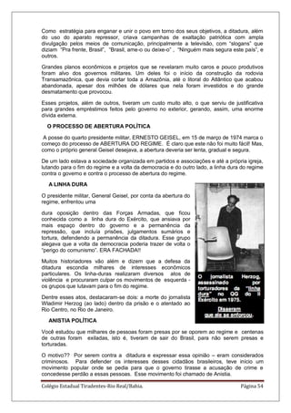 Colégio Estadual Tiradentes-Rio Real/Bahia. Página 54
Como estratégia para enganar e unir o povo em torno dos seus objetivos, a ditadura, além
do uso do aparato repressor, criava campanhas de exaltação patriótica com ampla
divulgação pelos meios de comunicação, principalmente a televisão, com ―slogans‖ que
diziam ―Pra frente, Brasil‖, ―Brasil, ame-o ou deixe-o‖ , ―Ninguém mais segura este país‖, e
outros.
Grandes planos econômicos e projetos que se revelaram muito caros e pouco produtivos
foram alvo dos governos militares. Um deles foi o início da construção da rodovia
Transamazônica, que devia cortar toda a Amazônia, até o litoral do Atlântico que acabou
abandonada, apesar dos milhões de dólares que nela foram investidos e do grande
desmatamento que provocou.
Esses projetos, além de outros, tiveram um custo muito alto, o que serviu de justificativa
para grandes empréstimos feitos pelo governo no exterior, gerando, assim, uma enorme
dívida externa.
O PROCESSO DE ABERTURA POLÍTICA
A posse do quarto presidente militar, ERNESTO GEISEL, em 15 de março de 1974 marca o
começo do processo de ABERTURA DO REGIME. É claro que este não foi muito fácil! Mas,
como o próprio general Geisel desejava, a abertura deveria ser lenta, gradual e segura.
De um lado estava a sociedade organizada em partidos e associações e até a própria igreja,
lutando para o fim do regime e a volta da democracia e do outro lado, a linha dura do regime
contra o governo e contra o processo de abertura do regime.
A LINHA DURA
O presidente militar, General Geisel, por conta da abertura do
regime, enfrentou uma
dura oposição dentro das Forças Armadas, que ficou
conhecida como a linha dura do Exército, que ansiava por
mais espaço dentro do governo e a permanência da
repressão, que incluía prisões, julgamentos sumários e
tortura, defendendo a permanência da ditadura. Esse grupo
alegava que a volta da democracia poderia trazer de volta o
―perigo do comunismo‖. ERA FACHADA!!
Muitos historiadores vão além e dizem que a defesa da
ditadura escondia milhares de interesses econômicos
particulares. Os linha-duras realizaram diversos atos de
violência e procuraram culpar os movimentos de esquerda -
os grupos que lutavam para o fim do regime.
Dentre esses atos, destacaram-se dois: a morte do jornalista
Wladimir Herzog (ao lado) dentro da prisão e o atentado ao
Rio Centro, no Rio de Janeiro.
ANISTIA POLÍTICA
Você estudou que milhares de pessoas foram presas por se oporem ao regime e centenas
de outras foram exiladas, isto é, tiveram de sair do Brasil, para não serem presas e
torturadas.
O motivo?? Por serem contra a ditadura e expressar essa opinião – eram considerados
criminosos. Para defender os interesses desses cidadãos brasileiros, teve início um
movimento popular onde se pedia para que o governo tirasse a acusação de crime e
concedesse perdão a essas pessoas. Esse movimento foi chamado de Anistia.
 