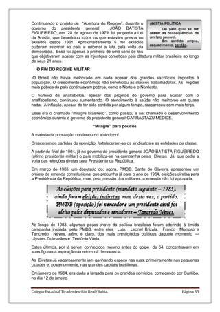 Colégio Estadual Tiradentes-Rio Real/Bahia. Página 55
Continuando o projeto de ―Abertura do Regime‖, durante o
governo do presidente general JOÃO BATISTA
FIGUEIREDO, em 28 de agosto de 1979, foi proposta a Lei
da Anistia, que beneficiou todos os que estavam presos ou
exilados desde 1961. Aproximadamente 5 mil exilados
puderam retornar ao país e retomar a luta pela volta da
democracia. Essa foi apenas a primeira de uma série de leis
que objetivaram acabar com as injustiças cometidas pela ditadura militar brasileira ao longo
de seus 21 anos.
O FIM DO REGIME MILITAR
O Brasil não havia melhorado em nada apesar dos grandes sacrifícios impostos à
população. O crescimento econômico não beneficiou as classes trabalhadoras. As regiões
mais pobres do país continuavam pobres, como o Norte e o Nordeste.
O número de analfabetos, apesar dos projetos do governo para acabar com o
analfabetismo, continuou aumentando. O atendimento à saúde não melhorou em quase
nada. A inflação, apesar de ter sido contida por algum tempo, reapareceu com mais força.
Esse era o chamado ―milagre brasileiro‖, como passou a ser chamado o desenvolvimento
econômico durante o governo do presidente general GARRASTAZU MÉDICE.
“Milagre” para poucos.
A maioria da população continuou no abandono!
Cresceram os partidos de oposição, fortaleceram-se os sindicatos e as entidades de classe.
A partir do final de 1984, já no governo do presidente general JOÃO BATISTA FIGUEIREDO
(último presidente militar) o país mobiliza-se na campanha pelas Diretas Já, que pedia a
volta das eleições diretas para Presidente da República.
Em março de 1983, um deputado do, agora, PMDB, Dante de Oliveira, apresentou um
projeto de emenda constitucional que propunha já para o ano de 1984, eleições diretas para
a Presidência da República, mas, pela pressão dos militares, a emenda não foi aprovada.
Ao longo de 1983, algumas peças-chave da política brasileira foram aderindo à tímida
campanha iniciada, pelo PMDB, entre eles Lula, Leonel Brizola, Franco Montoro e
Tancredo Neves, além, é claro, dos mais prestigiados políticos daquele momento —
Ulysses Guimarães e Teotônio Vilela.
Estes últimos, por já serem conhecidos mesmo antes do golpe de 64, concentravam em
suas figuras a aspiração do retorno à democracia.
As Diretas Já vagarosamente iam ganhando espaço nas ruas, primeiramente nas pequenas
cidades e, posteriormente, nas grandes capitais brasileiras.
Em janeiro de 1984, era dada a largada para os grandes comícios, começando por Curitiba,
no dia 12 de janeiro.
 
