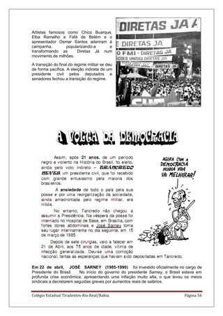 Colégio Estadual Tiradentes-Rio Real/Bahia. Página 56
Artistas famosos como Chico Buarque,
Elba Ramalho e Fafá de Belém e o
apresentador Osmar Santos aderiram à
campanha, popularizando-a e
transformando as Diretas Já num
movimento de milhões.
A transição do final do regime militar se deu
de forma pacífica. A eleição indireta de um
presidente civil pelos deputados e
senadores fechou a transição do regime.
Em 22 de abril, JOSÉ SARNEY (1985-1990) foi investido oficialmente no cargo de
Presidente do Brasil. No início do governo do presidente Sarney, o Brasil estava em
profunda crise econômica, apresentando uma inflação muito alta, o que levou os meios
sindicais a decretarem seguidas greves por aumentos reais de salários.
 