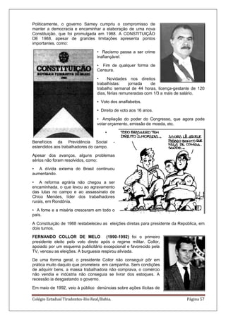 Colégio Estadual Tiradentes-Rio Real/Bahia. Página 57
Politicamente, o governo Sarney cumpriu o compromisso de
manter a democracia e encaminhar a elaboração de uma nova
Constituição, que foi promulgada em 1988. A CONSTITUIÇÃO
DE 1988, apesar de grandes limitações apresenta pontos
importantes, como:
• Racismo passa a ser crime
inafiançável.
• Fim de qualquer forma de
Censura.
• Novidades nos direitos
trabalhistas: jornada de
trabalho semanal de 44 horas, licença-gestante de 120
dias, férias remuneradas com 1/3 a mais de salário.
• Voto dos analfabetos.
• Direito de voto aos 16 anos.
• Ampliação do poder do Congresso, que agora pode
votar orçamento, emissão de moeda, etc.
•
Benefícios da Previdência Social -
estendidos aos trabalhadores do campo.
Apesar dos avanços, alguns problemas
sérios não foram resolvidos, como:
• A dívida externa do Brasil continuou
aumentando.
• A reforma agrária não chegou a ser
encaminhada, o que levou ao agravamento
das lutas no campo e ao assassinato de
Chico Mendes, líder dos trabalhadores
rurais, em Rondônia.
• A fome e a miséria cresceram em todo o
país.
A Constituição de 1988 restabeleceu as eleições diretas para presidente da República, em
dois turnos.
FERNANDO COLLOR DE MELO (1990-1992) foi o primeiro
presidente eleito pelo voto direto após o regime militar. Collor,
apoiado por um esquema publicitário excepcional e favorecido pela
TV, venceu as eleições. A burguesia respirou aliviada.
De uma forma geral, o presidente Collor não conseguir pôr em
prática muito daquilo que prometera em campanha. Sem condições
de adquirir bens, a massa trabalhadora não comprava, o comércio
não vendia e indústria não conseguia se livrar dos estoques. A
recessão ia desgastando o governo.
Em maio de 1992, veio à público denúncias sobre ações ilícitas de
 