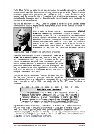 Colégio Estadual Tiradentes-Rio Real/Bahia. Página 58
Paulo César Farias (ex-tesoureiro da sua campanha) envolvendo o presidente. A nação
passou a exigir a punição dos responsáveis pelo esquema de corrupção. Tiveram início as
passeatas, notadamente estudantis, que mobilizaram toda a nação. Conclamava-se o
impeachment do presidente, isto é, (impedimento do presidente para governar), que foi
aprovado pelo Congresso Nacional. Imediatamente, foi empossado, como presidente em
exercício o vice Itamar Franco.
No final de dezembro de 1992, Collor foi julgado e condenado pelo Senado, sendo
definitivamente afastado da presidência da República, e seus direitos políticos cassados por
8 anos.
Com a saída de Collor, assumiu o vice-presidente, ITAMAR
FRANCO (1992-1994) que deveria completar o mandato. Seu
governo foi marcado por indecisões sobre os problemas nacionais.
Apenas no último ano, quando era Ministro da Fazenda, Fernando
Henrique Cardoso, lançou um plano de combate à inflação que na
ocasião alcançava níveis elevados, o Plano Real. Os resultados
imediatos do Plano Real impressionaram a opinião pública em
geral, favorecendo dessa forma a vitória na eleição para
Presidente da República, do candidato Fernando Henrique
Cardoso, pelo PSDB (Partido Social Democrático Brasileiro).
Baseando sua campanha no êxito do plano Real, FERNANDO
HENRIQUE CARDOSO (1995-1998) venceu as eleições. O
novo presidente assumiu o cargo em 1º de janeiro de 1995, para
cumprir um mandato de quatro anos. Durante seu governo, a
inflação manteve-se baixa. A manutenção dos preços era obtida
pela ampla abertura do mercado a produtos estrangeiros. Nas
eleições de outubro de 1998, apresentando-se como o único
líder capaz de defender a estabilidade do real, conseguiu se
reeleger - 2º mandato (1999-2002).
Em 2002, no final do mandato de Fernando Henrique, ocorreram
eleições para deputados estaduais, federais, senadores,
governadores e Presidente da República. Nessas eleições, os cidadãos brasileiros elegeram
para o mandato de 2003 a 2006, Luiz Inácio Lula da Silva (PT), para Presidente da
República.
Ligado historicamente à esquerda, LUIZ INÁCIO LULA DA SILVA é eleito com mais de
60% dos votos, cerca de cinqüenta e dois milhões de votos, para o mandato de 2003 a
2006. Seu plano de governo, entre outros previa a retomada do crescimento com
soberania, ampliação da democracia, inclusão social etc. Hoje, uma das tarefas mais difíceis
é, certamente, a avaliação do governo atual. Se, por um lado, ainda é provável contar com
decepções, por outro, as esperanças continuam...
 