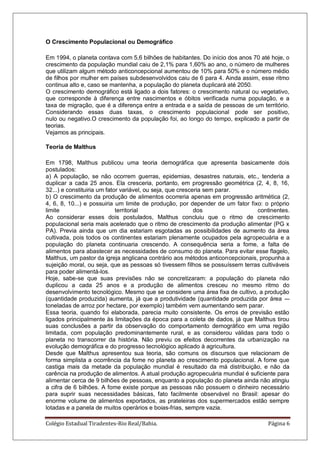 Colégio Estadual Tiradentes-Rio Real/Bahia. Página 6
O Crescimento Populacional ou Demográfico
Em 1994, o planeta contava com 5,6 bilhões de habitantes. Do início dos anos 70 até hoje, o
crescimento da população mundial caiu de 2,1% para 1,60% ao ano, o número de mulheres
que utilizam algum método anticoncepcional aumentou de 10% para 50% e o número médio
de filhos por mulher em países subdesenvolvidos caiu de 6 para 4. Ainda assim, esse ritmo
continua alto e, caso se mantenha, a população do planeta duplicará até 2050.
O crescimento demográfico está ligado a dois fatores: o crescimento natural ou vegetativo,
que corresponde à diferença entre nascimentos e óbitos verificada numa população, e a
taxa de migração, que é a diferença entre a entrada e a saída de pessoas de um território.
Considerando essas duas taxas, o crescimento populacional pode ser positivo,
nulo ou negativo.O crescimento da população foi, ao longo do tempo, explicado a partir de
teorias.
Vejamos as principais.
Teoria de Malthus
Em 1798, Malthus publicou uma teoria demográfica que apresenta basicamente dois
postulados:
a) A população, se não ocorrem guerras, epidemias, desastres naturais, etc., tenderia a
duplicar a cada 25 anos. Ela cresceria, portanto, em progressão geométrica (2, 4, 8, 16,
32...) e constituiria um fator variável, ou seja, que cresceria sem parar.
b) O crescimento da produção de alimentos ocorreria apenas em progressão aritmética (2,
4, 6, 8, 10...) e possuiria um limite de produção, por depender de um fator fixo: o próprio
limite territorial dos continentes.
Ao considerar esses dois postulados, Malthus concluiu que o ritmo de crescimento
populacional seria mais acelerado que o ritmo de crescimento da produção alimentar (PG x
PA). Previa ainda que um dia estariam esgotadas as possibilidades de aumento da área
cultivada, pois todos os continentes estariam plenamente ocupados pela agropecuária e a
população do planeta continuaria crescendo. A consequência seria a fome, a falta de
alimentos para abastecer as necessidades de consumo do planeta. Para evitar esse flagelo,
Malthus, um pastor da igreja anglicana contrário aos métodos anticoncepcionais, propunha a
sujeição moral, ou seja, que as pessoas só tivessem filhos se possuíssem terras cultiváveis
para poder alimentá-los.
Hoje, sabe-se que suas previsões não se concretizaram: a população do planeta não
duplicou a cada 25 anos e a produção de alimentos cresceu no mesmo ritmo do
desenvolvimento tecnológico. Mesmo que se considere uma área fixa de cultivo, a produção
(quantidade produzida) aumenta, já que a produtividade (quantidade produzida por área -–
toneladas de arroz por hectare, por exemplo) também vem aumentando sem parar.
Essa teoria, quando foi elaborada, parecia muito consistente. Os erros de previsão estão
ligados principalmente às limitações da época para a coleta de dados, já que Malthus tirou
suas conclusões a partir da observação do comportamento demográfico em uma região
limitada, com população predominantemente rural, e as considerou válidas para todo o
planeta no transcorrer da história. Não previu os efeitos decorrentes da urbanização na
evolução demográfica e do progresso tecnológico aplicado à agricultura.
Desde que Malthus apresentou sua teoria, são comuns os discursos que relacionam de
forma simplista a ocorrência da fome no planeta ao crescimento populacional. A fome que
castiga mais da metade da população mundial é resultado da má distribuição, e não da
carência na produção de alimentos. A atual produção agropecuária mundial é suficiente para
alimentar cerca de 9 bilhões de pessoas, enquanto a população do planeta ainda não atingiu
a cifra de 6 bilhões. A fome existe porque as pessoas não possuem o dinheiro necessário
para suprir suas necessidades básicas, fato facilmente observável no Brasil: apesar do
enorme volume de alimentos exportados, as prateleiras dos supermercados estão sempre
lotadas e a panela de muitos operários e boias-frias, sempre vazia.
 