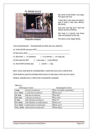 Colégio Estadual Tiradentes-Rio Real/Bahia. Página 63
My name is Ana Smith. I am sixty-
five years old now.
Today life is very easy but when I
was a child it was very difficult.
My family
was poor and big and I had five
sisters and four brothers.
We lived in a farmer and there
was not transport to the city.
We were a very happy family.
Text comprehension - Compreensão do texto (em seu caderno)
a) Is Ana Smith young or old?___________________________________
b) How old is she?____________________________________________
c) She lived: ( ) in dowtown ( ) in a farmer ( ) in a big city.
d) How was her life? ( ) very easy ( ) very difficult
e) Ana Smith‘s family was: ( ) small ( ) big
Bem, como você deve ter compreendido, o texto fala como era a vida de Ana.
Você observou que há contraste entre como é a vida hoje e como era em outros
tempos, ilustrada com o verbo to be no presente e passado.
 
