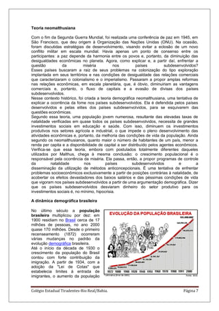 Colégio Estadual Tiradentes-Rio Real/Bahia. Página 7
Teoria neomalthusiana
Com o fim da Segunda Guerra Mundial, foi realizada uma conferência de paz em 1945, em
São Francisco, que deu origem à Organização das Nações Unidas (ONU). Na ocasião,
foram discutidas estratégias de desenvolvimento, visando evitar a eclosão de um novo
conflito militar em escala mundial. Havia apenas um ponto de consenso entre os
participantes: a paz depende da harmonia entre os povos e, portanto, da diminuição das
desigualdades econômicas no planeta. Agora, como explicar e, a partir daí, enfrentar a
questão da miséria nos países subdesenvolvidos?
Esses países buscaram a raiz de seus problemas na colonização do tipo exploração
implantada em seus territórios e nas condições de desigualdade das relações comerciais
que caracterizaram o colonialismo e o imperialismo. Passaram a propor amplas reformas
nas relações econômicas, em escala planetária, que, é óbvio, diminuiriam as vantagens
comerciais e, portanto, o fluxo de capitais e a evasão de divisas dos países
subdesenvolvidos.
Nesse contexto histórico, foi criada a teoria demográfica neomalthusiana, uma tentativa de
explicar a ocorrência da fome nos países subdesenvolvidos. Ela é defendida pelos países
desenvolvidos e pelas elites dos países subdesenvolvidos, para se esquivarem das
questões econômicas.
Segundo essa teoria, uma população jovem numerosa, resultante das elevadas taxas de
natalidade verificadas em quase todos os países subdesenvolvidos, necessita de grandes
investimentos sociais em educação e saúde. Com isso, diminuem os investimentos
produtivos nos setores agrícola e industrial, o que impede o pleno desenvolvimento das
atividades econômicas e, portanto, da melhoria das condições de vida da população. Ainda
segundo os neomalthusianos, quanto maior o número de habitantes de um país, menor a
renda per capita e a disponibilidade de capital a ser distribuído pelos agentes econômicos.
Verifica-se que essa teoria, embora com postulados totalmente diferentes daqueles
utilizados por Malthus, chega à mesma conclusão: o crescimento populacional é o
responsável pela ocorrência da miséria. Ela passa, então, a propor programas de controle
da natalidade nos países subdesenvolvidos e a
disseminação da utilização de métodos anticoncepcionais. É uma tentativa de enfrentar
problemas socioeconômicos exclusivamente a partir de posições contrárias à natalidade, de
acobertar os efeitos devastadores dos baixos salários e das péssimas condições de vida
que vigoram nos países subdesenvolvidos a partir de uma argumentação demográfica. Dizer
que os países subdesenvolvidos desviaram dinheiro do setor produtivo para os
investimentos sociais é, no mínimo, hipocrisia.
A dinâmica demográfica brasileira
No último século a população
brasileira multiplicou por dez: em
1900 residiam no Brasil cerca de 17
milhões de pessoas, no ano 2000
quase 170 milhões. Desde o primeiro
recenseamento (1872) ocorreram
várias mudanças no padrão da
evolução demográfica brasileira.
Até o início da década de 1930 o
crescimento da população do Brasil
contou com forte contribuição da
imigração. A partir de 1934, com a
adoção da "Lei de Cotas" que
estabelecia limites à entrada de
imigrantes, o aumento da população
 
