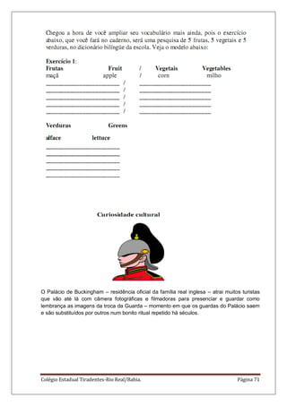 Colégio Estadual Tiradentes-Rio Real/Bahia. Página 71
O Palácio de Buckingham – residência oficial da família real inglesa – atrai muitos turistas
que vão até lá com câmera fotográficas e filmadoras para presenciar e guardar como
lembrança as imagens da troca da Guarda – momento em que os guardas do Palácio saem
e são substituídos por outros num bonito ritual repetido há séculos.
 