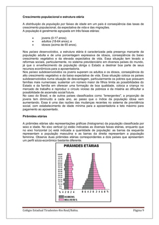 Colégio Estadual Tiradentes-Rio Real/Bahia. Página 9
Crescimento populacional e estrutura etária
A distribuição da população por faixas de idade em um país é conseqüência das taxas de
crescimento populacional, da expectativa de vida e das migrações.
A população é geralmente agrupada em três faixas etárias:
jovens (0-17 anos);
adultos (18-64 anos); e
idosos (acima de 65 anos).
Nos países desenvolvidos, a estrutura etária é caracterizada pela presença marcante da
população adulta e de uma porcentagem expressiva de idosos, conseqüência do baixo
crescimento vegetativo e da elevada expectativa de vida. Essa situação tem levado a
reformas sociais, particularmente, no sistema previdenciário em diversos países do mundo,
já que o envelhecimento da população obriga o Estado a destinar boa parte de seus
recursos econômicos para a aposentadoria.
Nos países subdesenvolvidos os jovens superam os adultos e os idosos, conseqüência do
alto crescimento vegetativo e da baixa expectativa de vida. Essa situação coloca os países
subdesenvolvidos numa situação de desvantagem, particularmente os pobres que possuem
famílias mais numerosas: sustentar um número maior de filhos limita as possibilidades do
Estado e da família em oferecer uma formação de boa qualidade, coloca a criança no
mercado de trabalho e reproduz o círculo vicioso da pobreza e da miséria ao dificultar a
possibilidade de ascensão social futura.
No caso do Brasil, e de outros países classificados como "emergentes", a proporção de
jovens tem diminuído a cada ano, ao passo que o índice da população idosa vem
aumentando. Essa é uma das razões das mudanças recentes no sistema de previdência
social, com estabelecimento de idade mínima para a aposentadoria e teto máximo para
pagamento ao aposentado.
Pirâmides etárias
A pirâmides etárias são representações gráficas (histograma) da população classificada por
sexo e idade. No eixo vertical (y) estão indicadas as diversas faixas etárias, enquanto que
no eixo horizontal (x) está indicada a quantidade de população: as barras da esquerda
representam a população masculina e as barras da direita representam a população
feminina. Observe duas pirâmides etárias correspondentes a dois países que apresentam
um perfil sócio-econômico bastante diferente.
 