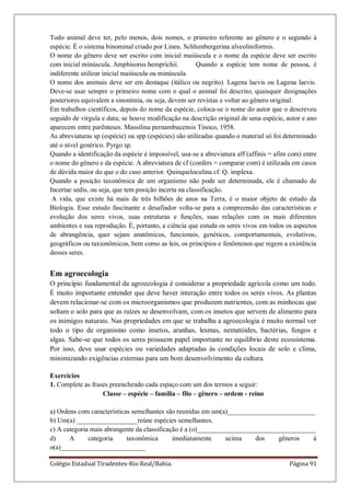 Colégio Estadual Tiradentes-Rio Real/Bahia. Página 91
Todo animal deve ter, pelo menos, dois nomes, o primeiro referente ao gênero e o segundo à
espécie. É o sistema binominal criado por Lineu. Schlumbergerina alveoliniformis.
O nome do gênero deve ser escrito com inicial maiúscula e o nome da espécie deve ser escrito
com inicial minúscula. Amphisorus hemprichii. Quando a espécie tem nome de pessoa, é
indiferente utilizar inicial maiúscula ou minúscula.
O nome dos animais deve ser em destaque (itálico ou negrito). Lagena laevis ou Lagena laevis.
Deve-se usar sempre o primeiro nome com o qual o animal foi descrito; quaisquer designações
posteriores equivalem a sinonímia, ou seja, devem ser revistas e voltar ao gênero original.
Em trabalhos científicos, depois do nome da espécie, coloca-se o nome do autor que o descreveu
seguido de vírgula e data; se houve modificação na descrição original de uma espécie, autor e ano
aparecem entre parênteses. Massilina pernambucensis Tinoco, 1958.
As abreviaturas sp (espécie) ou spp (espécies) são utilizadas quando o material só foi determinado
até o nível genérico. Pyrgo sp.
Quando a identificação da espécie é impossível, usa-se a abreviatura aff (affinis = afim com) entre
o nome do gênero e da espécie. A abreviatura de cf (confers = comparar com) é utilizada em casos
de dúvida maior do que o do caso anterior. Quinqueloculina cf. Q. implexa.
Quando a posição taxonômica de um organismo não pode ser determinada, ele é chamado de
Incertae sedis, ou seja, que tem posição incerta na classificação.
A vida, que existe há mais de três bilhões de anos na Terra, é o maior objeto de estudo da
Biologia. Esse estudo fascinante e desafiador volta-se para a compreensão das características e
evolução dos seres vivos, suas estruturas e funções, suas relações com os mais diferentes
ambientes e sua reprodução. É, portanto, a ciência que estuda os seres vivos em todos os aspectos
de abrangência, quer sejam anatômicos, funcionais, genéticos, comportamentais, evolutivos,
geográficos ou taxionômicos, bem como as leis, os princípios e fenômenos que regem a existência
desses seres.
Em agroecologia
O princípio fundamental da agroecologia é considerar a propriedade agrícola como um todo.
É muito importante entender que deve haver interação entre todos os seres vivos. As plantas
devem relacionar-se com os microorganismos que produzem nutrientes, com as minhocas que
soltam o solo para que as raízes se desenvolvam, com os insetos que servem de alimento para
os inimigos naturais. Nas propriedades em que se trabalha a agroecologia é muito normal ver
todo o tipo de organismo como insetos, aranhas, lesmas, nematóides, bactérias, fungos e
algas. Sabe-se que todos os seres possuem papel importante no equilíbrio deste ecossistema.
Por isso, deve usar espécies ou variedades adaptadas às condições locais de solo e clima,
minimizando exigências externas para um bom desenvolvimento da cultura.
Exercícios
1. Complete as frases preenchendo cada espaço com um dos termos a seguir:
Classe – espécie – família – filo – gênero – ordem - reino
a) Ordens com características semelhantes são reunidas em um(a)__________________________
b) Um(a) __________________reúne espécies semelhantes.
c) A categoria mais abrangente da classificação é a (o)___________________________________
d) A categoria taxonômica imediatamente acima dos gêneros á
o(a)_________________________
 