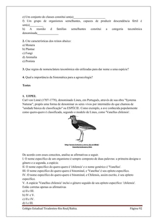 Colégio Estadual Tiradentes-Rio Real/Bahia. Página 92
e) Um conjunto de classes constitui um(a)_____________________
f) Um grupo de organismos semelhantes, capazes de produzir descendência fértil é
um(a)_________
h) A reunião d famílias semelhantes constitui a categoria taxonômica
denominada______________
2. Cite características dos reinos abaixo:
a) Monera
b) Plantae
c) Fungi
d) Animalia
e) Protista
3. Que regras de nomenclatura taxonômica são utilizadas para dar nome a uma espécie?
4. Qual a importância da Sistemática para a agroecologia?
Testes
1. UFPEL
Carl von Linné (1707-1778), denominado Lineu, em Português, através de sua obra "Systema
Naturae", propôs uma forma de denominar os seres vivos por intermédio do que chamou de
"unidade básica de classificação" ou ESPÉCIE. Como exemplo, a ave conhecida popularmente
como quero-quero é classificada, segundo o modelo de Lineu, como 'Vanellus chilensis'.
De acordo com esses conceitos, analise as afirmativas a seguir.
I. O nome específico de um organismo é sempre composto de duas palavras: a primeira designa o
gênero e a segunda, a espécie.
II. O nome específico do quero-quero é 'chilensis' e o nome genérico é 'Vanellus'.
III. O nome específico do quero-quero é binominal, e 'Vanellus' é seu epíteto específico.
IV. O nome específico do quero-quero é binominal, e Chilensis, assim escrito, é seu epíteto
específico.
V. A espécie 'Vanellus chilensis' inclui o gênero seguido de seu epíteto específico: 'chilensis'.
Estão corretas apenas as afirmativas
a) II e III.
b) IV e V.
c) II e IV.
d) I e III.
 
