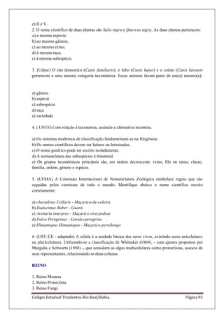 Colégio Estadual Tiradentes-Rio Real/Bahia. Página 93
e) II e V.
2. O nome científico de duas plantas são Salix nigra e Quercus nigra. As duas plantas pertencem:
a) a mesma espécie;
b) ao mesmo gênero;
c) ao mesmo reino;
d) à mesma raça;
e) à mesma subespécie.
3. (Udesc) O cão domestico (Canis familiaris), o lobo (Canis lupus) e o coiote (Canis latrans)
pertencem a uma mesma categoria taxonômica. Esses animais fazem parte de um(a) mesmo(a):
a) gênero
b) espécie
c) subespécie
d) raça
e) variedade
4. ( UFCE) Com relação à taxonomia, assinale a afirmativa incorreta.
a) Os sistemas modernos de classificação fundamentam-se na filogênese.
b) Os nomes científicos devem ser latinos ou latinizados.
c) O nome genérico pode ser escrito isoladamente.
d) A nomenclatura das subespécies é trinomial.
e) Os grupos taxonômicos principais são, em ordem decrescente: reino, filo ou ramo, classe,
família, ordem, gênero e espécie.
5. (UFMA) A Comissão Internacional de Nomenclatura Zoológica estabelece regras que são
seguidas pelos cientistas de todo o mundo. Identifique abaixo o nome científico escrito
corretamente:
a) charadrius Collaris - Maçarico-de-coleira
b) Eudocimus Ruber - Guará
c) Arenaria interpres - Maçarico vira-pedras
d) Falco Peregrinus - Gavião-peregrino
e) Himantopus Himantopus - Maçarico-pernilongo
6. (UFC-CE - adaptado) A célula é a unidade básica dos seres vivos, existindo seres unicelulares
ou pluricelulares. Utilizando-se a classificação de Whittaker (1969), - com ajustes propostos por
Margulis e Schwarts (1980) -, que considera as algas multicelulares como protoctistas, associe de
seus representantes, relacionando as duas colunas.
REINO
1. Reino Monera
2. Reino Protoctista
3. Reino Fungi
 