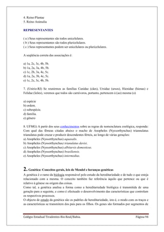 Colégio Estadual Tiradentes-Rio Real/Bahia. Página 94
4. Reino Plantae
5. Reino Animalia
REPRESENTANTES
( a ) Seus representantes são todos unicelulares.
( b ) Seus representantes são todos pluricelulares.
( c ) Seus representantes podem ser unicelulares ou pluricelulares.
A seqüência correta das associações é:
a) 1a, 2c, 3c, 4b, 5b.
b) 1a, 2a, 3a, 4b, 5b.
c) 1c, 2b, 3a, 4c, 5c.
d) 1a, 2a, 3b, 4c, 5c.
e) 1c, 2c, 3c, 4b, 5b.
7. (Unirio-RJ) Se reunirmos as famílias Canidae (cães), Ursidae (ursos), Hienidae (hienas) e
Felidae (leões), veremos que todos são carnívoros, portanto, pertencem à (ao) mesma (o)
a) espécie
b) ordem.
c) subespécie.
d) família.
e) gênero
8. UFMG) A partir dos seus conhecimentos sobre as regras de nomenclatura zoológica, responda:
Com qual das fêmeas citadas abaixo o macho de Anopheles (Nyssorthynchus) triannulatus
trianulatus pode cruzar e produzir descendentes férteis, ao longo de várias gerações:
a) Anopheles (Nyssorthynchus) aquasalis.
b) Anopheles (Nyssorthynchus) trianulatus davisi.
c) Anopheles (Nyssorthynchus) albitarsis domesticus.
d) Anopheles (Nyssorthynchus) brasiliensis.
e) Anopheles (Nyssorthynchus) intermedius.
2. Genética: Conceitos gerais, leis de Mendel e heranças genéticas
A genética é o ramo da biologia responsável pelo estudo da hereditariedade e de tudo o que esteja
relacionado com a mesma. O conceito também faz referência àquilo que pertence ou que é
relativo à génese ou origem das coisas.
Como tal, a genética analisa a forma como a hereditariedade biológica é transmitida de uma
geração para a seguinte, e como é efectuado o desenvolvimento das características que controlam
os respectivos processos.
O objecto de estudo da genética são os padrões de hereditariedade, isto é, o modo com os traços e
as características se transmitem dos pais para os filhos. Os genes são formados por segmentos de
 