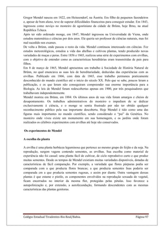 Colégio Estadual Tiradentes-Rio Real/Bahia. Página 97
Gregor Mendel nasceu em 1822, em Heinzendorf, na Áustria. Era filho de pequenos fazendeiros
e, apesar de bom aluno, teve de superar dificuldades financeiras para conseguir estudar. Em 1843,
ingressou como noviço no mosteiro de agostiniano da cidade de Brünn, hoje Brno, na atual
República Tcheca.
Após ter sido ordenado monge, em 1847, Mendel ingressou na Universidade de Viena, onde
estudou matemática e ciências por dois anos. Ele queria ser professor de ciências naturais, mas foi
mal sucedido nos exames.
De volta a Brünn, onde passou o resto da vida. Mendel continuou interessado em ciências. Fez
estudos meteorológicos, estudou a vida das abelhas e cultivou plantas, tendo produzido novas
variedades de maças e peras. Entre 1856 e 1865, realizou uma série de experimentos com ervilhas,
com o objetivo de entender como as características hereditárias eram transmitidas de pais para
filhos.
Em 8 de março de 1865, Mendel apresentou um trabalho à Sociedade de História Natural de
Brünn, no qual enunciava as suas leis de hereditariedade, deduzidas das experiências com as
ervilhas. Publicado em 1866, com data de 1865, esse trabalho permaneu praticamente
desconhecido do mundo científico até o início do século XX. Pelo que se sabe, poucos leram a
publicação, e os que leram não conseguiram compreender sua enorme importância para a
Biologia. As leis de Mendel foram redescobertas apenas em 1900, por três pesquisadores que
trabalhavam independentemente.
Mendel morreu em Brünn, em 1884. Os últimos anos de sua vida foram amargos e cheios de
desapontamento. Os trabalhos administrativos do mosteiro o impediam de se dedicar
exclusivamente à ciência, e o monge se sentia frustrado por não ter obtido qualquer
reconhecimento público pela sua importante descoberta. Hoje Mendel é tido como uma das
figuras mais importantes no mundo científico, sendo considerado o “pai” da Genética. No
mosteiro onde viveu existe um monumento em sua homenagem, e os jardins onde foram
realizados os célebres experimentos com ervilhas até hoje são conservados.
Os experimentos de Mendel
A escolha da planta
A ervilha é uma planta herbácea leguminosa que pertence ao mesmo grupo do feijão e da soja. Na
reprodução, surgem vagens contendo sementes, as ervilhas. Sua escolha como material de
experiência não foi casual: uma planta fácil de cultivar, de ciclo reprodutivo curto e que produz
muitas sementes. Desde os tempos de Mendel existiam muitas variedades disponíveis, dotadas de
características de fácil comparação. Por exemplo, a variedade que flores púrpuras podia ser
comparada com a que produzia flores brancas; a que produzia sementes lisas poderia ser
comparada cm a que produzia sementes rugosas, e assim por diante. Outra vantagem dessas
plantas é que estame e pistilo, os componentes envolvidos na reprodução sexuada do vegetal,
ficam encerrados no interior da mesma flor, protegidas pelas pétalas. Isso favorece a
autopolinização e, por extensão, a autofecundação, formando descendentes com as mesmas
características das plantas genitoras.
 