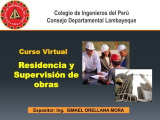 Expositor: Ing. ISMAEL ORELLANA MORA
Diploma de Especialización
Curso Virtual
Residencia y
Supervisión de
obras
Colegio de Ingenieros del Perú
Consejo Departamental Lambayeque
 