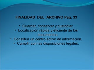 FINALIDAD DEL ARCHIVO Pag. 33 
• Guardar, conservar y custodiar. 
• Localización rápida y eficiente de los 
documentos. 
• Constituir un centro activo de información. 
• Cumplir con las disposiciones legales. 
 