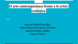 El arte contemporáneo frente a la crisis
ecológica
Susana Fallas González
María Iliana Hernández Partida
Juan Granados valdéz
Héctor Pérez
 