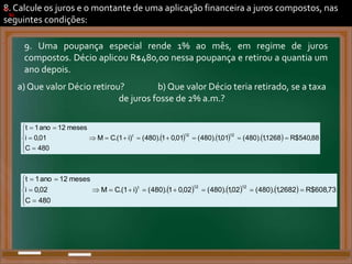8. Calcule os juros e o montante de uma aplicação financeira a juros compostos, nas
seguintes condições:
9. Uma poupança especial rende 1% ao mês, em regime de juros
compostos. Décio aplicou R$480,00 nessa poupança e retirou a quantia um
ano depois.
a) Que valor Décio retirou? b) Que valor Décio teria retirado, se a taxa
de juros fosse de 2% a.m.?
a)
      88
,
540
$
R
1268
,
1
).
480
(
01
,
1
).
480
(
01
,
0
1
).
480
(
)
i
1
.(
C
M
480
C
01
,
0
i
meses
12
ano
1
t
12
12
t

















.
b)
      73
,
608
$
R
2682
,
1
).
480
(
02
,
1
).
480
(
02
,
0
1
).
480
(
)
i
1
.(
C
M
480
C
02
,
0
i
meses
12
ano
1
t
12
12
t

















.
 