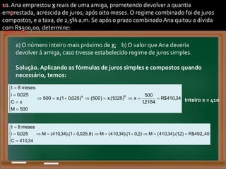 10. Ana emprestou x reais de uma amiga, prometendo devolver a quantia
emprestada, acrescida de juros, após oito meses. O regime combinado foi de juros
compostos, e a taxa, de 2,5% a.m. Se após o prazo combinadoAna quitou a dívida
com R$500,00, determine:
a) O número inteiro mais próximo de x; b) O valor que Ana deveria
devolver á amiga, caso tivesse estabelecido regime de juros simples.
Solução. Aplicando as fórmulas de juros simples e compostos quando
necessário, temos:
a)
.
.
a)
  34
,
410
$
R
2184
,
1
500
x
025
,
1
.
x
)
500
(
)
025
,
0
1
.(
x
500
500
M
x
C
025
,
0
i
meses
8
t
8
8



















. Inteiro x = 410.
Inteiro x = 410
b)
40
,
,
492
$
R
)
2
,
1
).(
34
,
410
(
M
)
2
,
0
1
).(
34
,
410
(
M
)
8
.
025
,
0
1
).(
34
,
410
(
M
34
,
410
C
025
,
0
i
meses
8
t

















.
 