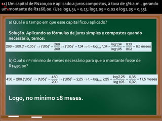 11) Um capital de R$200,00 é aplicado a juros compostos, à taxa de 5% a.m., gerando
um montante de R$268,00. (Use log1,34 = 0,13; log1,05 = 0,02 e log2,25 = 0,35).
a) Qual é o tempo em que esse capital ficou aplicado?
Solução. Aplicando as fórmulas de juros simples e compostos quando
necessário, temos:
a)
.
.
a)
b)
.
a)
meses
5
,
6
02
,
0
13
,
0
05
,
1
log
34
,
1
log
34
,
1
log
t
34
,
1
)
05
,
1
(
200
268
)
05
,
1
(
)
05
,
0
1
.(
200
268 05
,
1
t
t
t











.
b) Qual o nº mínimo de meses necessário para que o montante fosse de
R$450,00?
b)
meses
5
,
17
02
,
0
35
,
0
05
,
1
log
25
,
2
log
25
,
2
log
t
25
,
2
)
05
,
1
(
200
450
)
05
,
1
(
)
05
,
1
.(
200
450 05
,
1
t
t
t










.
Logo, no mínimo 18 meses.
 