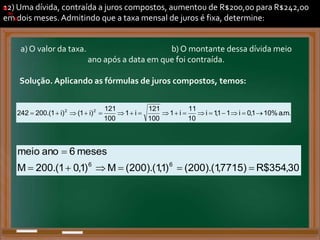 12) Uma dívida, contraída a juros compostos, aumentou de R$200,00 para R$242,00
em dois meses. Admitindo que a taxa mensal de juros é fixa, determine:
a)
.
.
a)
b)
.
a)
.
b)
.
a) O valor da taxa. b) O montante dessa dívida meio
ano após a data em que foi contraída.
Solução. Aplicando as fórmulas de juros compostos, temos:
a)
.
m
.
a
%
10
1
,
0
i
1
1
,
1
i
10
11
i
1
100
121
i
1
100
121
)
i
1
(
)
i
1
.(
200
242 2
2

















.
b)
30
,
354
$
R
)
7715
,
1
).(
200
(
)
1
,
1
).(
200
(
M
)
1
,
0
1
.(
200
M
meses
6
ano
meio
6
6







.
 