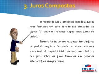 3. Juros Compostos
O regime de juros compostos considera que os
juros formados em cada período são acrescidos ao
capital formando o montante (capital mais juros) do
período.
Esse montante, por sua vez passará render juros
no período seguinte formando um novo montante
(constituído do capital inicial, dos juros acumulados e
dos juros sobre os juros formados em períodos
anteriores), e assim por diante.
 