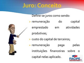 Juro: Conceito
Define-se juros como sendo:
 remuneração do capital
emprestado em atividades
produtivas;
 custo do capital de terceiros;
 remuneração paga pelas
instituições financeiras sobre o
capital nelas aplicado.
 