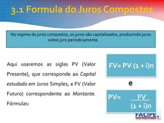 3.1 Formula do Juros Compostos
No regime de juros compostos, os juros são capitalizados, produzindo juros
sobre juro periodicamente.
Aqui usaremos as siglas PV (Valor
Presente), que corresponde ao Capital
estudado em Juros Simples, e FV (Valor
Futuro) correspondente ao Montante.
Fórmulas:
e
FV= PV (1 + i)n
PV= FV_
(1 + i)n
 