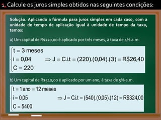 1. Calcule os juros simples obtidos nas seguintes condições:
Solução. Aplicando a fórmula para juros simples em cada caso, com a
unidade de tempo de aplicação igual à unidade de tempo da taxa,
temos:
a) Um capital de R$220,00 é aplicado por três meses, à taxa de 4% a.m.
a)
40
,
26
$
R
)
3
).(
04
,
0
).(
220
(
t
.
i
.
C
J
220
C
04
,
0
i
meses
3
t












.
b) Um capital de R$540,00 é aplicado por um ano, à taxa de 5% a.m.
b)
00
,
324
$
R
)
12
).(
05
,
0
).(
540
(
t
.
i
.
C
J
5400
C
05
,
0
i
meses
12
ano
1
t













.
 