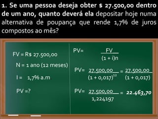 1. Se uma pessoa deseja obter $ 27.500,00 dentro
de um ano, quanto deverá ela depositar hoje numa
alternativa de poupança que rende 1,7% de juros
compostos ao mês?
FV = R$ 27.500,00
N = 1 ano (12 meses)
I = 1,7% a.m.
PV= FV__
(1 + i)n
PV =?
PV= 27.500,00__
(1 + 0,017)12
= 27.500,00_
(1 + 0,017)
PV= 27.500,00__
1,224197
= 22.463,70
 