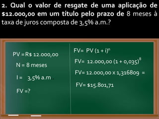 2. Qual o valor de resgate de uma aplicação de
$12.000,00 em um título pelo prazo de 8 meses à
taxa de juros composta de 3,5% a.m.?
PV =R$ 12.000,00
N = 8 meses
I = 3,5% a.m..
FV= PV (1 + i)
FV =?
n
=
FV= 12.000,00 (1 + 0,035)
8
FV= 12.000,00 x 1,316809
FV= $15.801,71
 