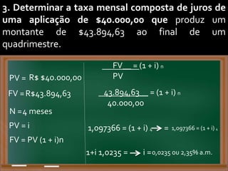 3. Determinar a taxa mensal composta de juros de
uma aplicação de $40.000,00 que produz um
montante de $43.894,63 ao final de um
quadrimestre.
PV = R$ $40.000,00
FV =R$43.894,63
N =4 meses
FV__ = (1 + i) n
PV
PV = i 1,097366 = (1 + i) 4
FV = PV (1 + i)n
43.894,63__ = (1 + i) n
40.000,00
= 1,097366 = (1 + i) 4
1+i 1,0235 = i =0,0235 ou 2,35% a.m.
 