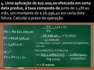 4. Uma aplicação de $22.000,00 efetuada em certa
data produz, á taxa composta de juros de 2,4% ao
mês, um montante de $ 26.596,40 em certa data
futura. Calcular o prazo da operação.
PV = R$ $22.000,00
FV =R$26.596,40
N =?
FV__ = (1 + i) n
PV
i = 2,4% a.m. 1,208927273 = (1,024)n , aplicando-se logaritmos,
tem-se:
FV = PV (1 + i)n
26.596,40__ = (1,024)n
22.000,00
log 1,208927273 = n x log 1,024
n= log 1,208927273
log 1,024
= _0,189733415_
0,023716527
n = 8 meses
 