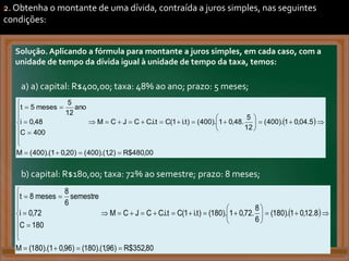 2. Obtenha o montante de uma dívida, contraída a juros simples, nas seguintes
condições:
Solução. Aplicando a fórmula para montante a juros simples, em cada caso, com a
unidade de tempo da dívida igual à unidade de tempo da taxa, temos:
a) a) capital: R$400,00; taxa: 48% ao ano; prazo: 5 meses;
.
b) capital: R$180,00; taxa: 72% ao semestre; prazo: 8 meses;
.
)
 
00
,
480
$
R
)
2
,
1
).(
400
(
)
20
,
0
1
).(
400
(
M
5
.
04
,
0
1
).
400
(
12
5
.
48
,
0
1
).
400
(
)
t
.
i
1
(
C
t
.
i
.
C
C
J
C
M
400
C
48
,
0
i
ano
12
5
meses
5
t

































)
 
80
,
352
$
R
)
96
,
1
).(
180
(
)
96
,
0
1
).(
180
(
M
8
.
12
,
0
1
).
180
(
6
8
.
72
,
0
1
).
180
(
)
t
.
i
1
(
C
t
.
i
.
C
C
J
C
M
180
C
72
,
0
i
semestre
6
8
meses
8
t

































 