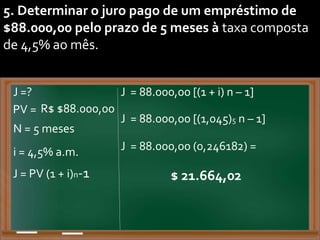 5. Determinar o juro pago de um empréstimo de
$88.000,00 pelo prazo de 5 meses à taxa composta
de 4,5% ao mês.
PV = R$ $88.000,00
J = 88.000,00 [(1 + i) n – 1]
i = 4,5% a.m.
J = PV (1 + i)n-1
J =?
N = 5 meses
J = 88.000,00 [(1,045)5 n – 1]
J = 88.000,00 (0,246182) =
$ 21.664,02
 